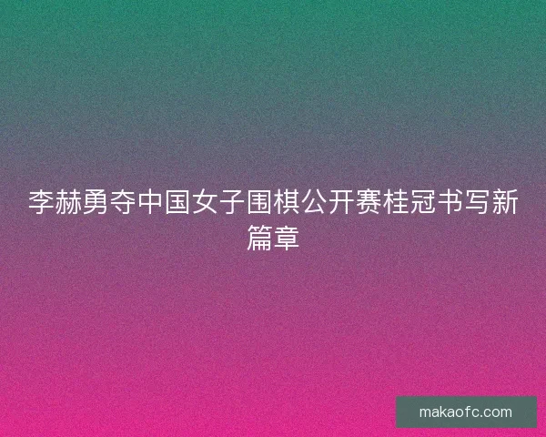 李赫勇夺中国女子围棋公开赛桂冠书写新篇章