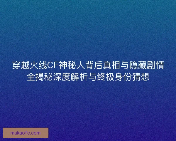 穿越火线CF神秘人背后真相与隐藏剧情全揭秘深度解析与终极身份猜想