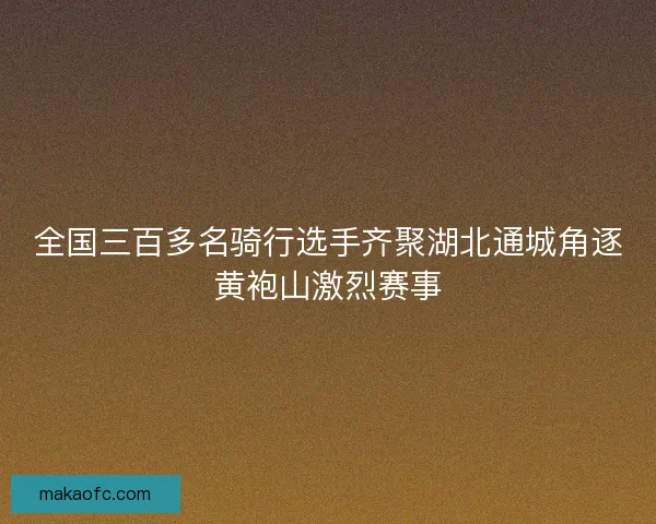 全国三百多名骑行选手齐聚湖北通城角逐黄袍山激烈赛事