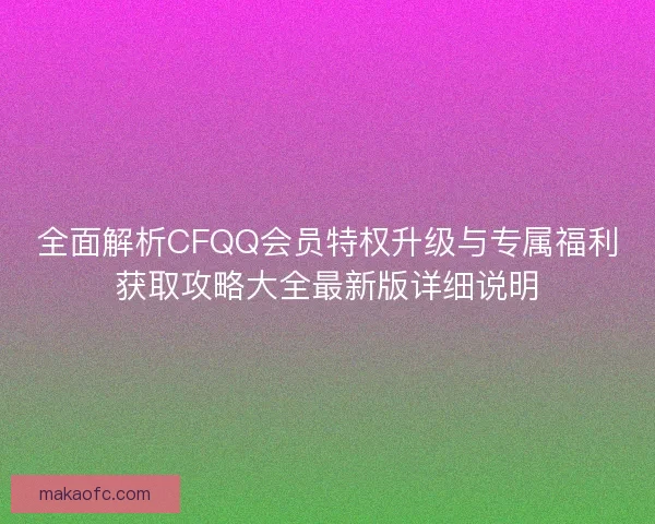 全面解析CFQQ会员特权升级与专属福利获取攻略大全最新版详细说明